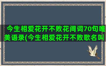 今生相爱花开不败花间词70句唯美语录(今生相爱花开不败歌名叫什么)