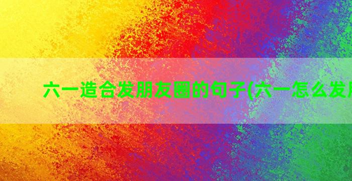 六一造合发朋友圈的句子(六一怎么发朋友圈)