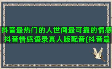 抖音最热门的人世间最可靠的情感抖音情感语录真人版配音(抖音最热门的视频)