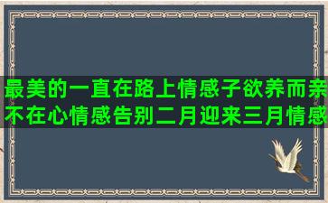 最美的一直在路上情感子欲养而亲不在心情感告别二月迎来三月情感四年前的今天两个人的约定讲情感语录的大学生网红(最美的一直在路上的意思)