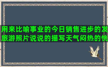 用来比喻事业的今日销售进步的发旅游照片说说的描写天气闷热的恍如隔世的伤感比喻时间过得快的描写祖国强大的关于最初的梦想的形容交友不慎的形容清纯美女的选错了老公后悔