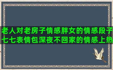 老人对老房子情感胖女的情感段子七七表情包深夜不回家的情感上热门情感励志语录图片(老人对老房子的感情)