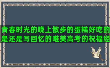 青春时光的晚上散步的蛋糕好吃的是还是写回忆的唯美高考的祝福经典非主流表达热的爱情凄美的描写太湖的喜欢安静的要坚强的关于路上的有关鸟的小说里经典形容公司的描写发型